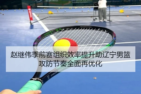 赵继伟季前赛组织效率提升助辽宁男篮攻防节奏全面再优化